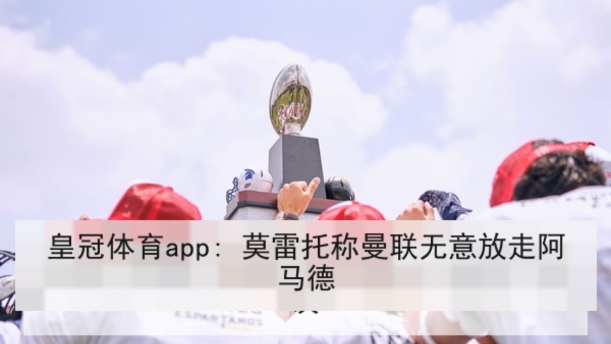 皇冠体育app: 莫雷托称曼联无意放走阿马德 皇冠体育app: 莫雷托称曼联无意放走阿马德