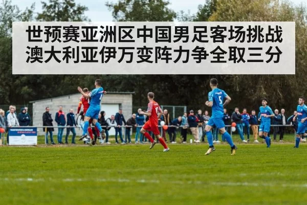 世预赛亚洲区中国男足客场挑战澳大利亚伊万变阵力争全取三分