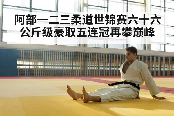 阿部一二三柔道世锦赛六十六公斤级豪取五连冠再攀巅峰