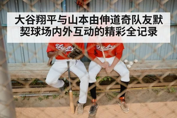 大谷翔平与山本由伸道奇队友默契球场内外互动的精彩全记录