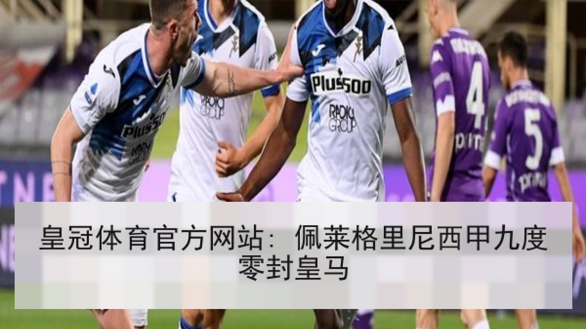 皇冠体育官方网站: 佩莱格里尼西甲九度零封皇马 皇冠体育官方网站: 佩莱格里尼西甲九度零封皇马